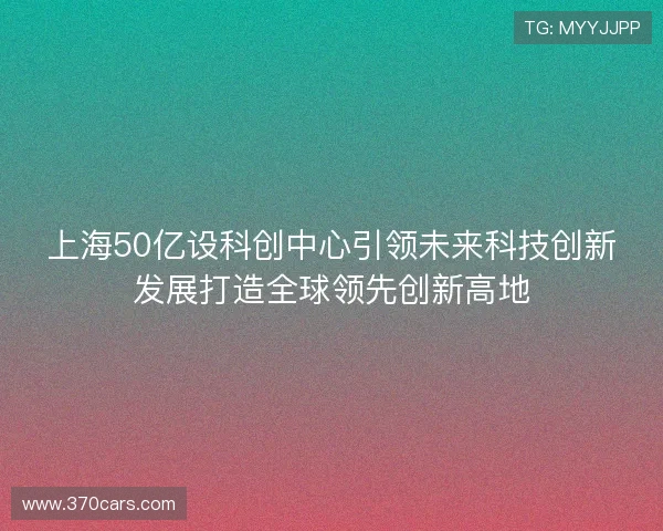 上海50亿设科创中心引领未来科技创新发展打造全球领先创新高地